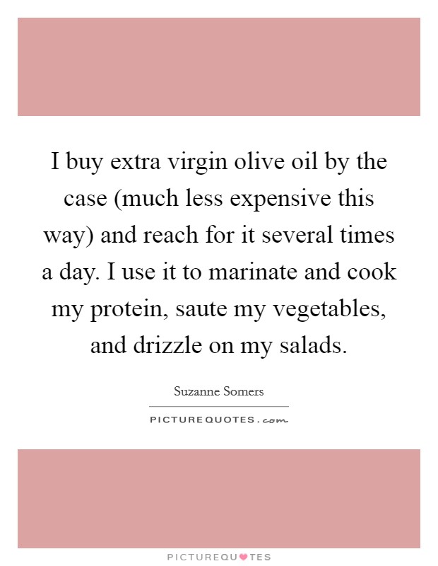 I buy extra virgin olive oil by the case (much less expensive this way) and reach for it several times a day. I use it to marinate and cook my protein, saute my vegetables, and drizzle on my salads. Picture Quote #1