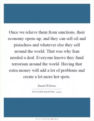 Once we relieve them from sanctions, their economy opens up, and they can sell oil and pistachios and whatever else they sell around the world. That was why Iran needed a deal. Everyone knows they fund terrorism around the world. Having that extra money will add a lot of problems and create a lot more hot spots Picture Quote #1