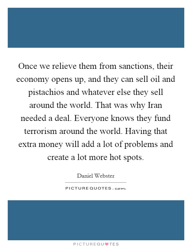 Once we relieve them from sanctions, their economy opens up, and they can sell oil and pistachios and whatever else they sell around the world. That was why Iran needed a deal. Everyone knows they fund terrorism around the world. Having that extra money will add a lot of problems and create a lot more hot spots. Picture Quote #1