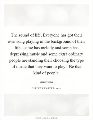 The sound of life, Everyone has got their own song playing in the background of their life , some has melody and some has depressing music and some extra ordinary people are standing their choosing the type of music that they want to play - Be that kind of people Picture Quote #1