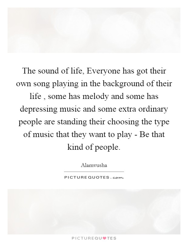 The sound of life, Everyone has got their own song playing in the background of their life , some has melody and some has depressing music and some extra ordinary people are standing their choosing the type of music that they want to play - Be that kind of people. Picture Quote #1