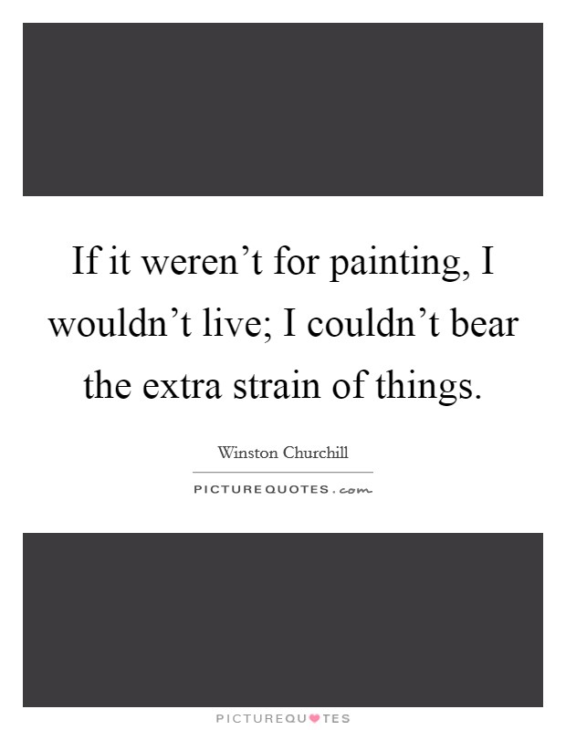 If it weren't for painting, I wouldn't live; I couldn't bear the extra strain of things. Picture Quote #1