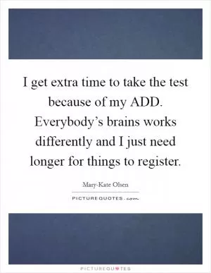 I get extra time to take the test because of my ADD. Everybody’s brains works differently and I just need longer for things to register Picture Quote #1