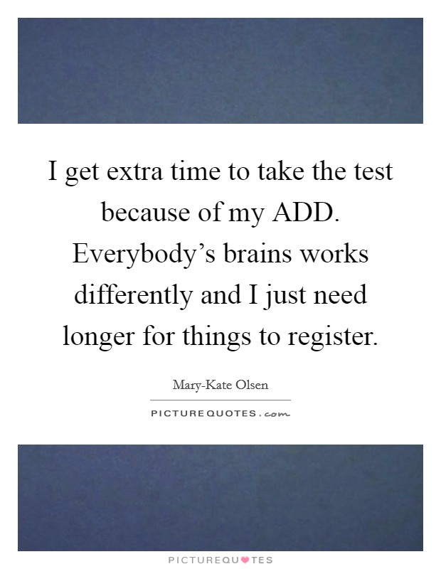 I get extra time to take the test because of my ADD. Everybody's brains works differently and I just need longer for things to register. Picture Quote #1