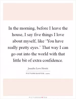 In the morning, before I leave the house, I say five things I love about myself, like ‘You have really pretty eyes.’ That way I can go out into the world with that little bit of extra confidence Picture Quote #1