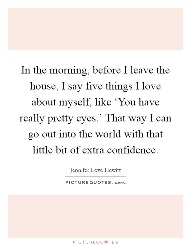 In the morning, before I leave the house, I say five things I love about myself, like ‘You have really pretty eyes.' That way I can go out into the world with that little bit of extra confidence. Picture Quote #1