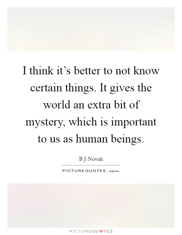 I think it's better to not know certain things. It gives the world an extra bit of mystery, which is important to us as human beings. Picture Quote #1