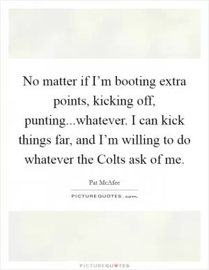 No matter if I’m booting extra points, kicking off, punting...whatever. I can kick things far, and I’m willing to do whatever the Colts ask of me Picture Quote #1