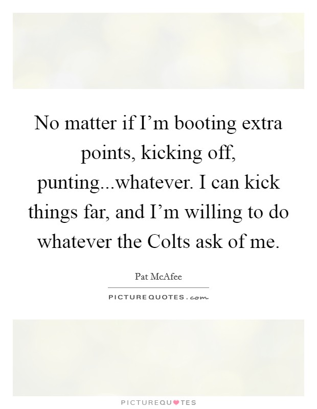 No matter if I'm booting extra points, kicking off, punting...whatever. I can kick things far, and I'm willing to do whatever the Colts ask of me. Picture Quote #1