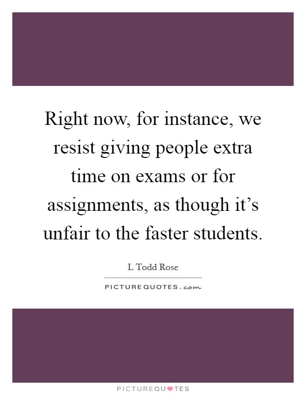 Right now, for instance, we resist giving people extra time on exams or for assignments, as though it's unfair to the faster students. Picture Quote #1