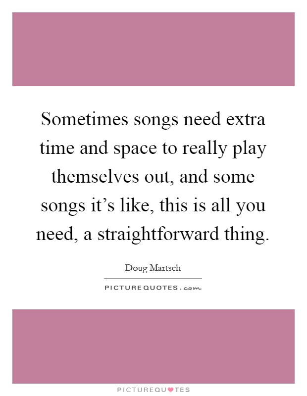Sometimes songs need extra time and space to really play themselves out, and some songs it's like, this is all you need, a straightforward thing. Picture Quote #1