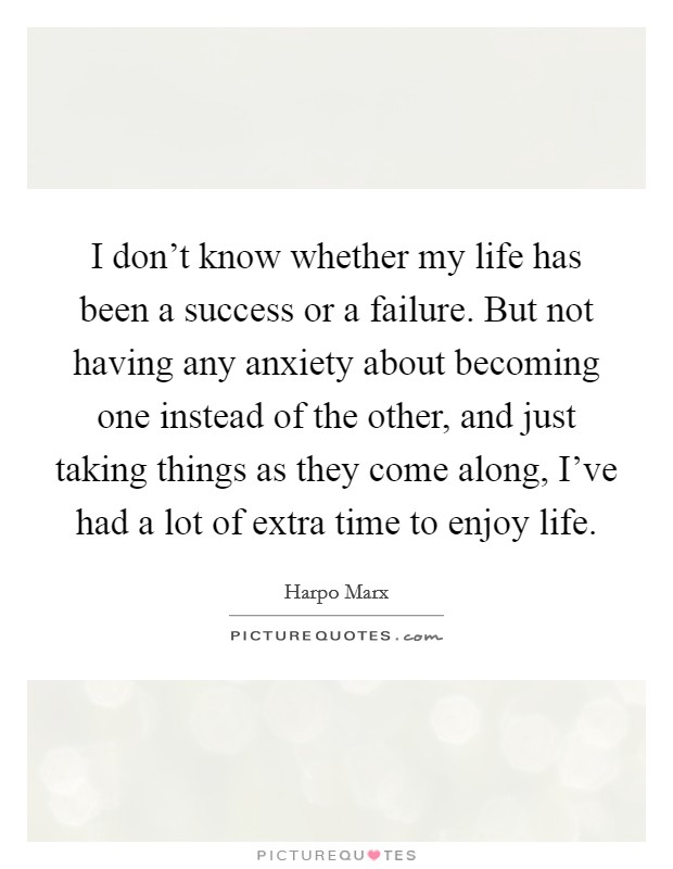 I don't know whether my life has been a success or a failure. But not having any anxiety about becoming one instead of the other, and just taking things as they come along, I've had a lot of extra time to enjoy life. Picture Quote #1