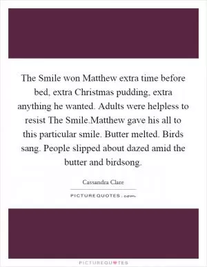 The Smile won Matthew extra time before bed, extra Christmas pudding, extra anything he wanted. Adults were helpless to resist The Smile.Matthew gave his all to this particular smile. Butter melted. Birds sang. People slipped about dazed amid the butter and birdsong Picture Quote #1