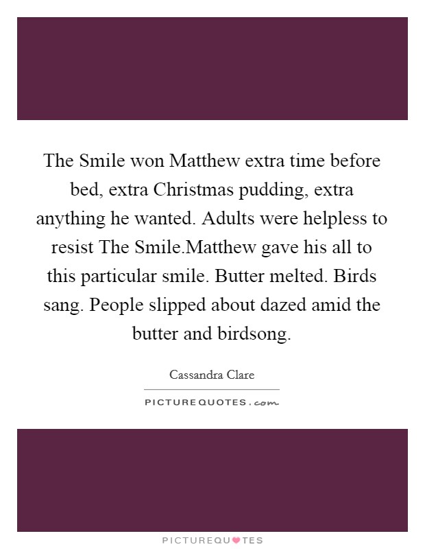 The Smile won Matthew extra time before bed, extra Christmas pudding, extra anything he wanted. Adults were helpless to resist The Smile.Matthew gave his all to this particular smile. Butter melted. Birds sang. People slipped about dazed amid the butter and birdsong. Picture Quote #1
