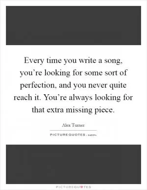 Every time you write a song, you’re looking for some sort of perfection, and you never quite reach it. You’re always looking for that extra missing piece Picture Quote #1
