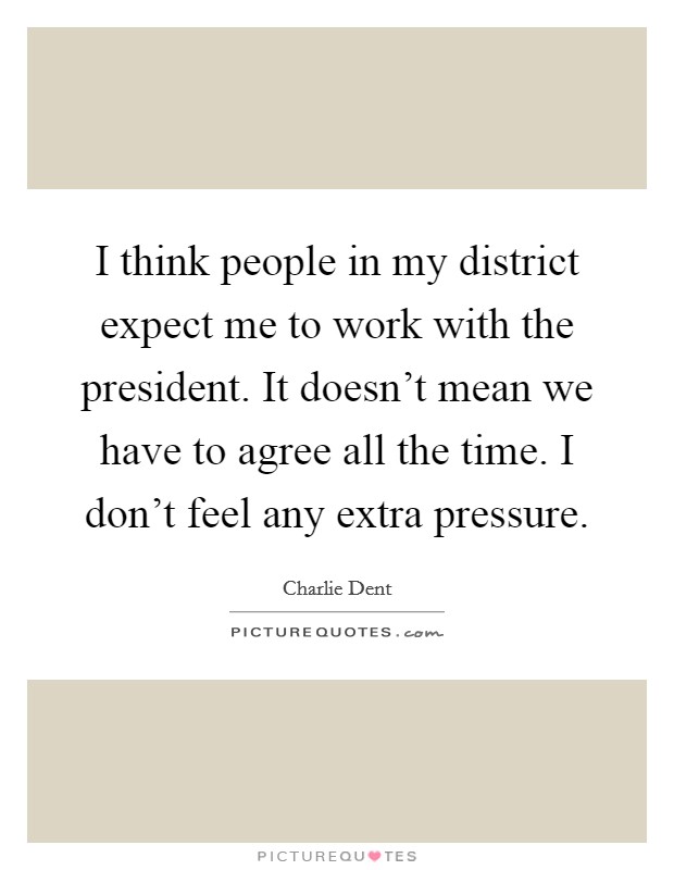 I think people in my district expect me to work with the president. It doesn't mean we have to agree all the time. I don't feel any extra pressure. Picture Quote #1