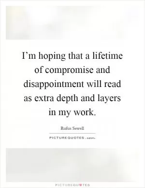 I’m hoping that a lifetime of compromise and disappointment will read as extra depth and layers in my work Picture Quote #1