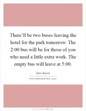 There’ll be two buses leaving the hotel for the park tomorrow. The 2:00 bus will be for those of you who need a little extra work. The empty bus will leave at 5:00 Picture Quote #1