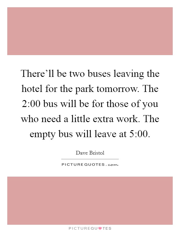 There'll be two buses leaving the hotel for the park tomorrow. The 2:00 bus will be for those of you who need a little extra work. The empty bus will leave at 5:00. Picture Quote #1