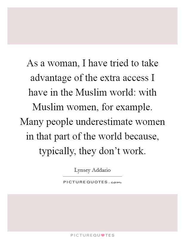 As a woman, I have tried to take advantage of the extra access I have in the Muslim world: with Muslim women, for example. Many people underestimate women in that part of the world because, typically, they don't work. Picture Quote #1