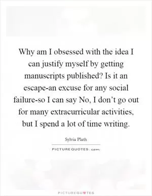 Why am I obsessed with the idea I can justify myself by getting manuscripts published? Is it an escape-an excuse for any social failure-so I can say No, I don’t go out for many extracurricular activities, but I spend a lot of time writing Picture Quote #1