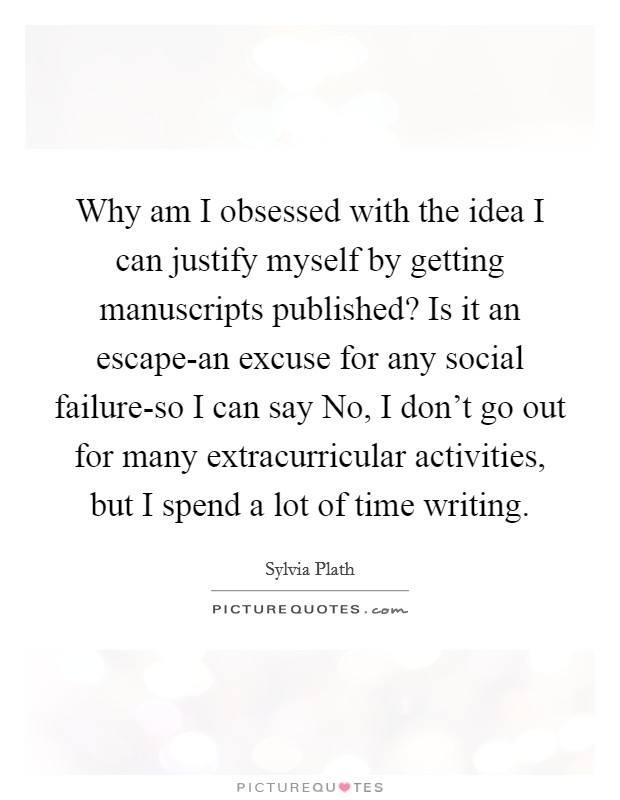 Why am I obsessed with the idea I can justify myself by getting manuscripts published? Is it an escape-an excuse for any social failure-so I can say No, I don't go out for many extracurricular activities, but I spend a lot of time writing. Picture Quote #1