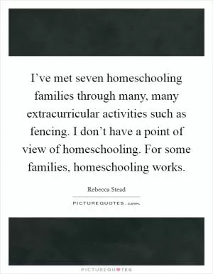 I’ve met seven homeschooling families through many, many extracurricular activities such as fencing. I don’t have a point of view of homeschooling. For some families, homeschooling works Picture Quote #1