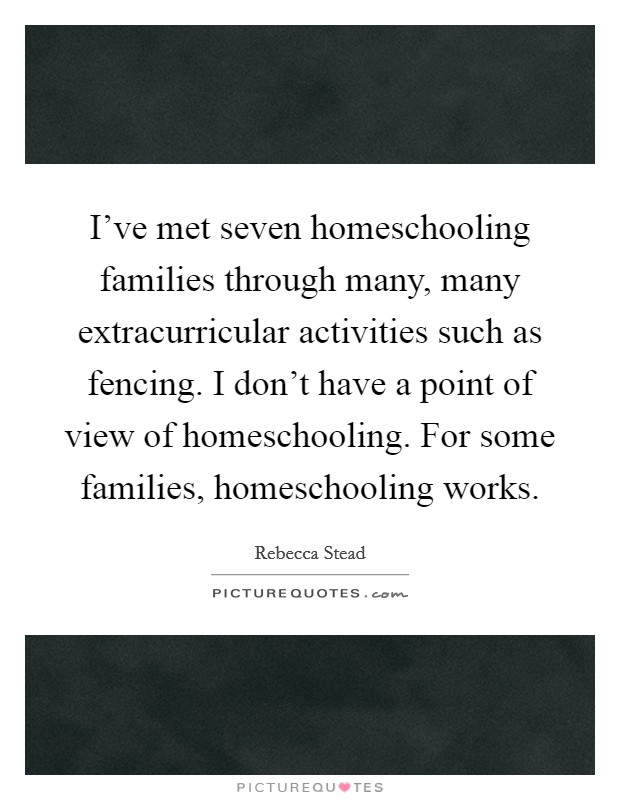 I've met seven homeschooling families through many, many extracurricular activities such as fencing. I don't have a point of view of homeschooling. For some families, homeschooling works. Picture Quote #1