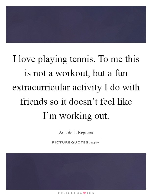 I love playing tennis. To me this is not a workout, but a fun extracurricular activity I do with friends so it doesn't feel like I'm working out. Picture Quote #1