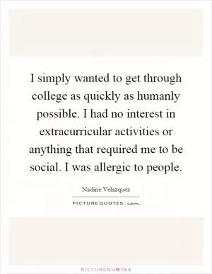 I simply wanted to get through college as quickly as humanly possible. I had no interest in extracurricular activities or anything that required me to be social. I was allergic to people Picture Quote #1