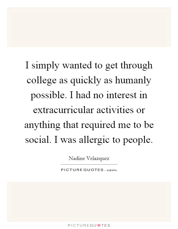 I simply wanted to get through college as quickly as humanly possible. I had no interest in extracurricular activities or anything that required me to be social. I was allergic to people. Picture Quote #1
