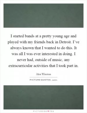 I started bands at a pretty young age and played with my friends back in Detroit. I’ve always known that I wanted to do this. It was all I was ever interested in doing. I never had, outside of music, any extracurricular activities that I took part in Picture Quote #1