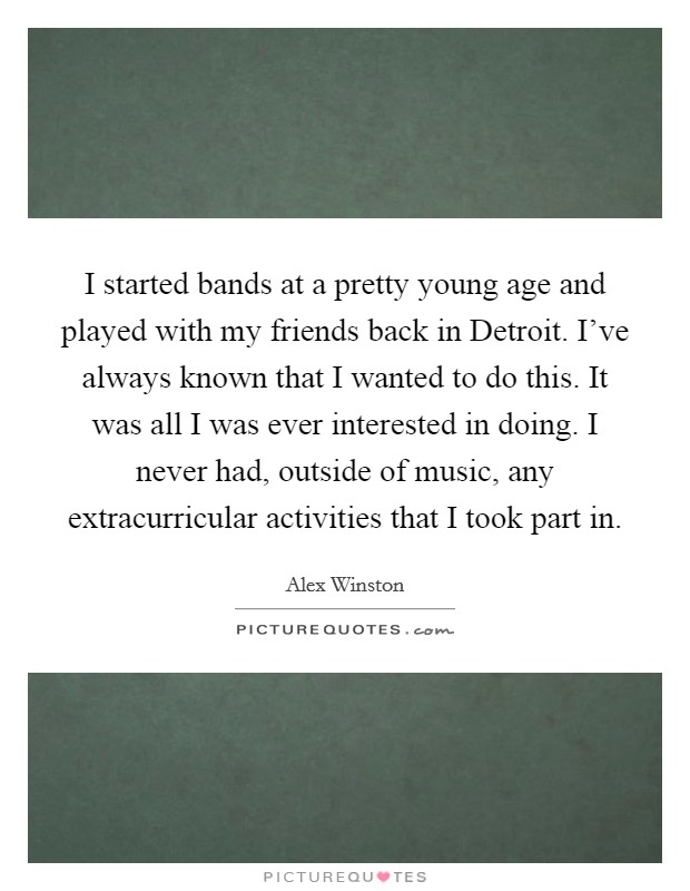 I started bands at a pretty young age and played with my friends back in Detroit. I've always known that I wanted to do this. It was all I was ever interested in doing. I never had, outside of music, any extracurricular activities that I took part in. Picture Quote #1