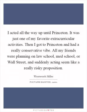 I acted all the way up until Princeton. It was just one of my favorite extracurricular activities. Then I got to Princeton and had a really conservative vibe. All my friends were planning on law school, med school, or Wall Street, and suddenly acting seem like a really risky proposition Picture Quote #1