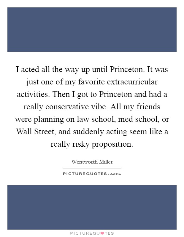 I acted all the way up until Princeton. It was just one of my favorite extracurricular activities. Then I got to Princeton and had a really conservative vibe. All my friends were planning on law school, med school, or Wall Street, and suddenly acting seem like a really risky proposition. Picture Quote #1