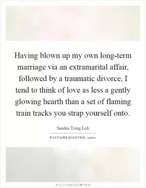 Having blown up my own long-term marriage via an extramarital affair, followed by a traumatic divorce, I tend to think of love as less a gently glowing hearth than a set of flaming train tracks you strap yourself onto Picture Quote #1