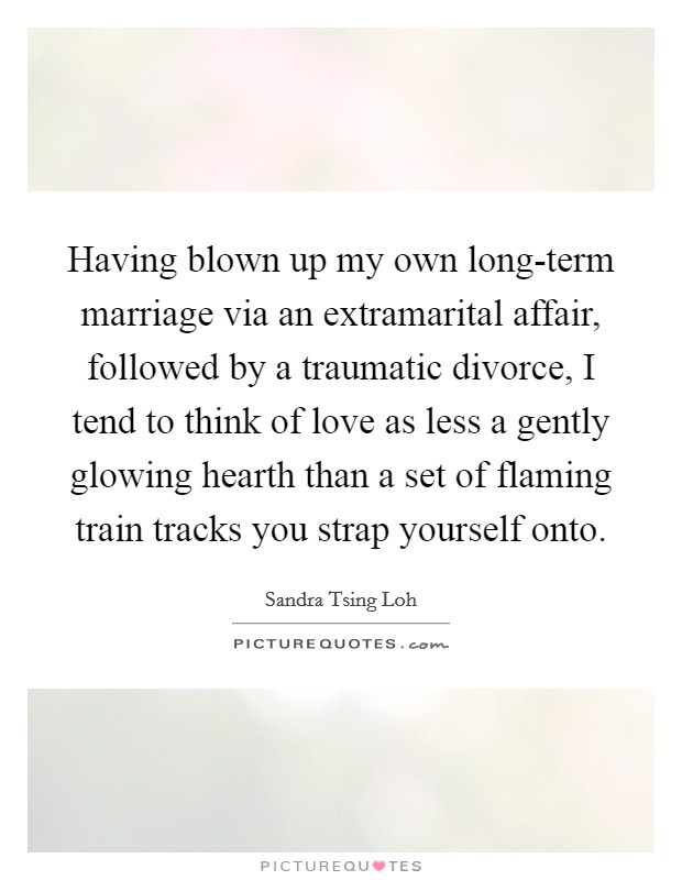 Having blown up my own long-term marriage via an extramarital affair, followed by a traumatic divorce, I tend to think of love as less a gently glowing hearth than a set of flaming train tracks you strap yourself onto. Picture Quote #1