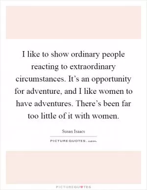 I like to show ordinary people reacting to extraordinary circumstances. It’s an opportunity for adventure, and I like women to have adventures. There’s been far too little of it with women Picture Quote #1