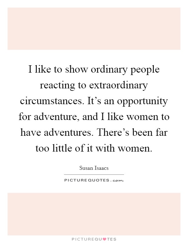 I like to show ordinary people reacting to extraordinary circumstances. It's an opportunity for adventure, and I like women to have adventures. There's been far too little of it with women. Picture Quote #1