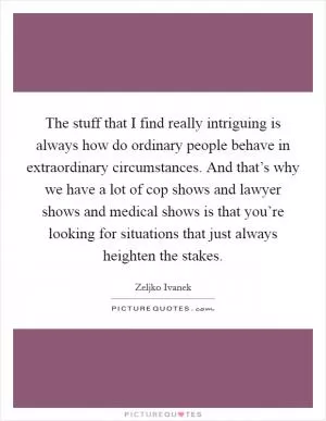 The stuff that I find really intriguing is always how do ordinary people behave in extraordinary circumstances. And that’s why we have a lot of cop shows and lawyer shows and medical shows is that you’re looking for situations that just always heighten the stakes Picture Quote #1