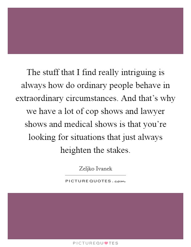 The stuff that I find really intriguing is always how do ordinary people behave in extraordinary circumstances. And that's why we have a lot of cop shows and lawyer shows and medical shows is that you're looking for situations that just always heighten the stakes. Picture Quote #1