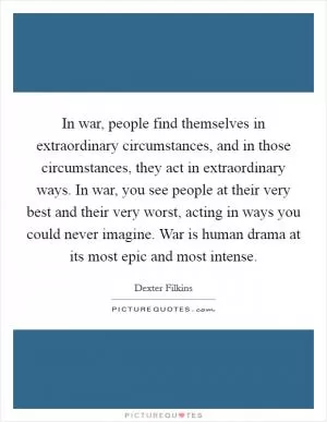 In war, people find themselves in extraordinary circumstances, and in those circumstances, they act in extraordinary ways. In war, you see people at their very best and their very worst, acting in ways you could never imagine. War is human drama at its most epic and most intense Picture Quote #1