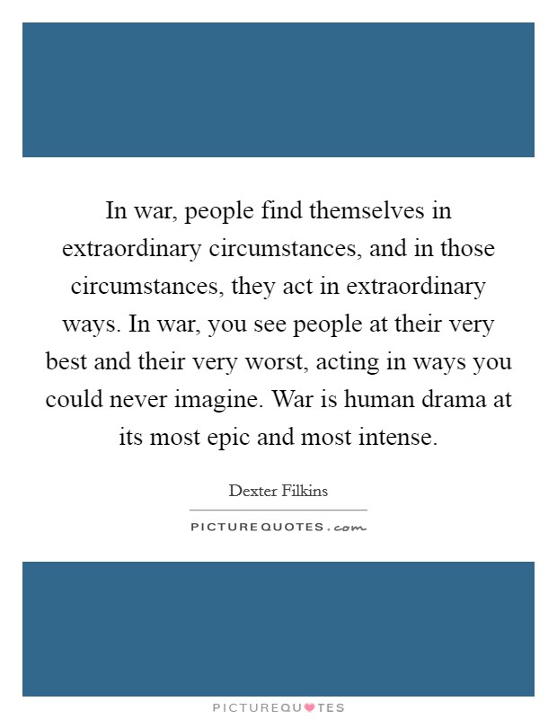 In war, people find themselves in extraordinary circumstances, and in those circumstances, they act in extraordinary ways. In war, you see people at their very best and their very worst, acting in ways you could never imagine. War is human drama at its most epic and most intense. Picture Quote #1