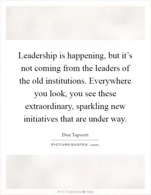 Leadership is happening, but it’s not coming from the leaders of the old institutions. Everywhere you look, you see these extraordinary, sparkling new initiatives that are under way Picture Quote #1