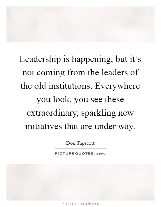 Leadership is happening, but it's not coming from the leaders of the old institutions. Everywhere you look, you see these extraordinary, sparkling new initiatives that are under way. Picture Quote #1