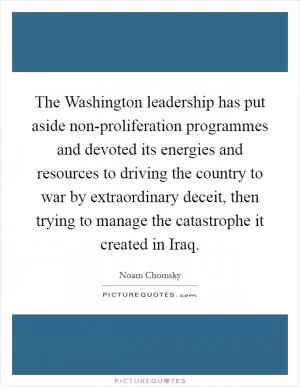 The Washington leadership has put aside non-proliferation programmes and devoted its energies and resources to driving the country to war by extraordinary deceit, then trying to manage the catastrophe it created in Iraq Picture Quote #1