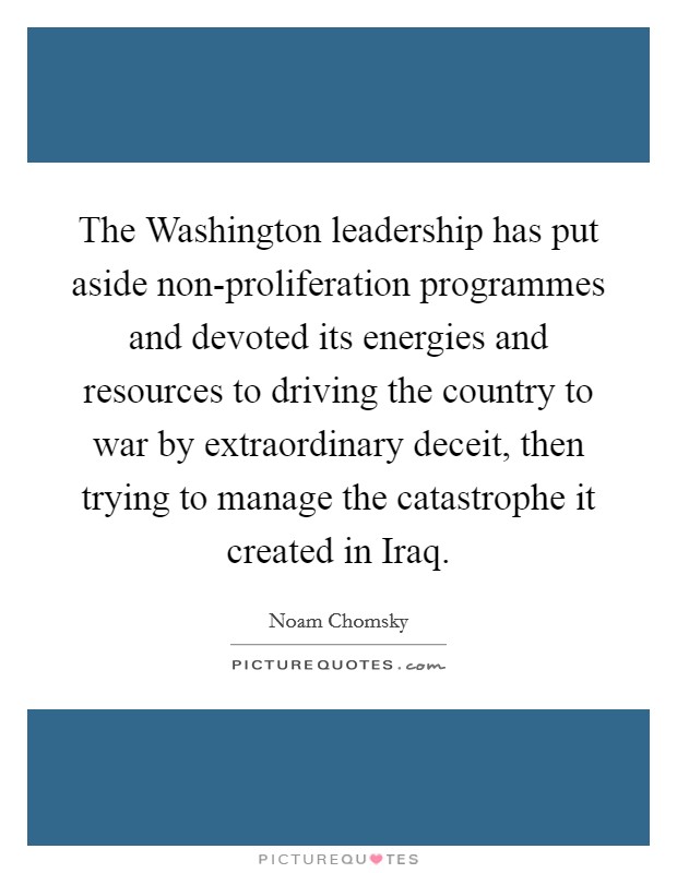 The Washington leadership has put aside non-proliferation programmes and devoted its energies and resources to driving the country to war by extraordinary deceit, then trying to manage the catastrophe it created in Iraq. Picture Quote #1