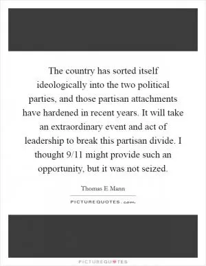 The country has sorted itself ideologically into the two political parties, and those partisan attachments have hardened in recent years. It will take an extraordinary event and act of leadership to break this partisan divide. I thought 9/11 might provide such an opportunity, but it was not seized Picture Quote #1