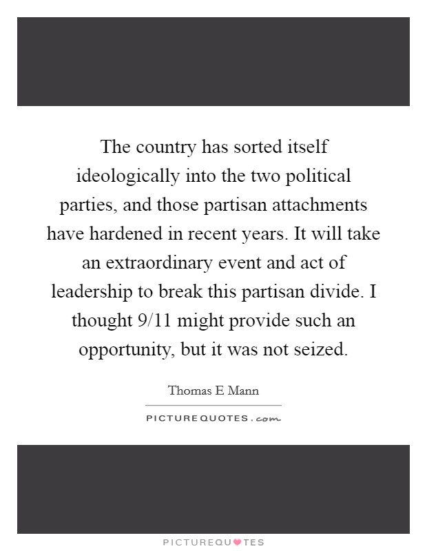 The country has sorted itself ideologically into the two political parties, and those partisan attachments have hardened in recent years. It will take an extraordinary event and act of leadership to break this partisan divide. I thought 9/11 might provide such an opportunity, but it was not seized. Picture Quote #1