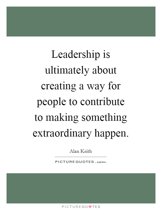 Leadership is ultimately about creating a way for people to contribute to making something extraordinary happen. Picture Quote #1